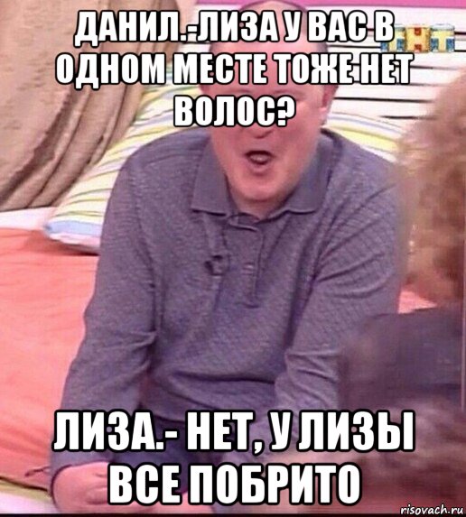 данил.-лиза у вас в одном месте тоже нет волос? лиза.- нет, у лизы все побрито, Мем  Должанский