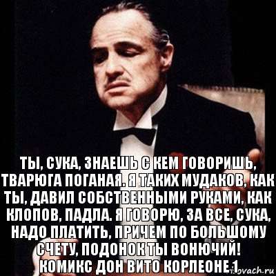 Ты, сука, знаешь с кем говоришь, тварюга поганая. Я таких мудаков, как ты, давил собственными руками, как клопов, падла. Я говорю, за все, сука, надо платить, причем по большому счету, подонок ты вонючий!
Комикс Дон Вито Корлеоне 1, Комикс Дон Вито Корлеоне 1