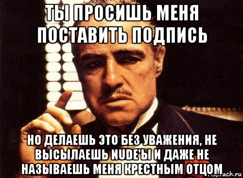 ты просишь меня поставить подпись но делаешь это без уважения, не высылаешь nude'ы и даже не называешь меня крестным отцом, Мем крестный отец