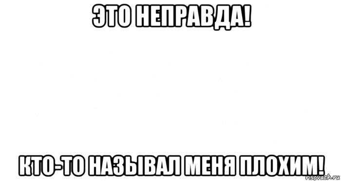 это неправда! кто-то называл меня плохим!