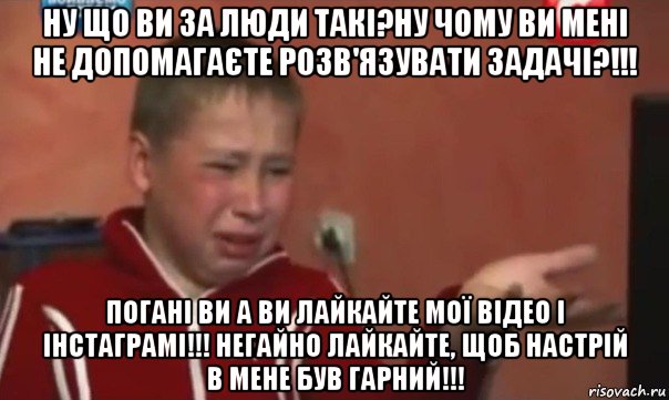 ну що ви за люди такі?ну чому ви мені не допомагаєте розв'язувати задачі?!!! погані ви а ви лайкайте мої відео і інстаграмі!!! негайно лайкайте, щоб настрій в мене був гарний!!!, Мем   Сашко расстроен