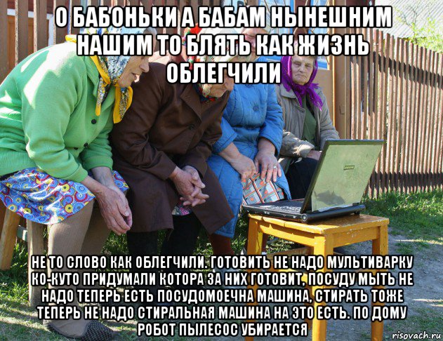 о бабоньки а бабам нынешним нашим то блять как жизнь облегчили не то слово как облегчили. готовить не надо мультиварку ко-куто придумали котора за них готовит, посуду мыть не надо теперь есть посудомоечна машина, стирать тоже теперь не надо стиральная машина на это есть. по дому робот пылесос убирается