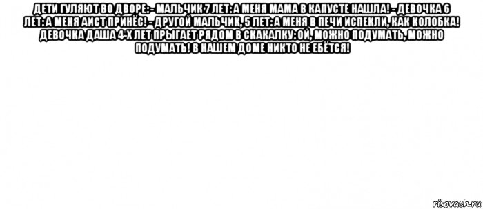 дети гуляют во дворе: - мальчик 7 лет: а меня мама в капусте нашла! - девочка 6 лет: а меня аист принёс! - другой мальчик, 5 лет: а меня в печи испекли, как колобка! девочка даша 4-х лет прыгает рядом в скакалку: ой, можно подумать, можно подумать! в нашем доме никто не ебётся! 