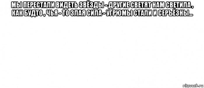 мы перестали видеть звёзды - другие светят нам светила , как будто , чья - то злая сила - угрюмы стали и серъёзны... 