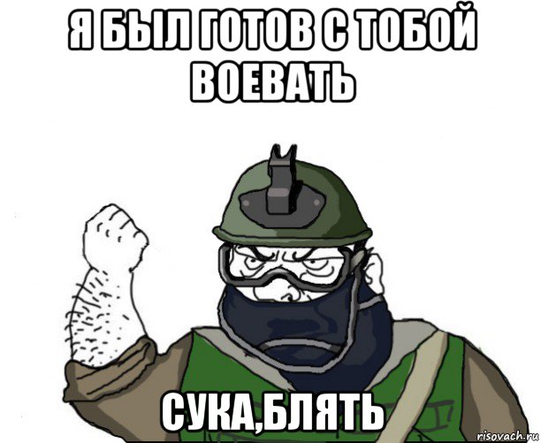 я был готов с тобой воевать сука,блять