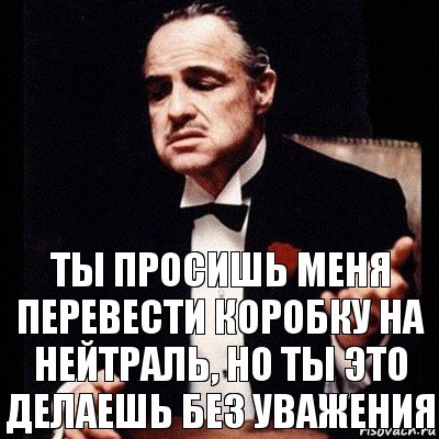 ты просишь меня перевести коробку на нейтраль, но ты это делаешь без уважения