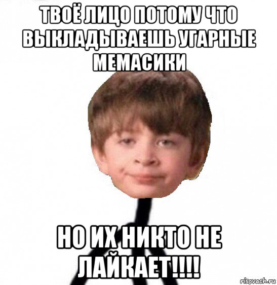 твоё лицо потому что выкладываешь угарные мемасики но их никто не лайкает!!!!