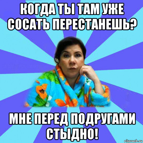 когда ты там уже сосать перестанешь? мне перед подругами стыдно!, Мем типичная мама