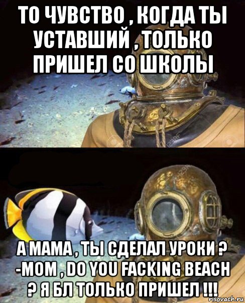 то чувство , когда ты уставший , только пришел со школы а мама , ты сделал уроки ? -mom , do you facking beach ? я бл только пришел !!!