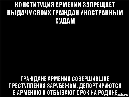 конституция армении запрещает выдачу своих граждан иностранным судам граждане армении совершившие преступления зарубежом, депортируются в армению и отбывают срок на родине, Мем Черный фон