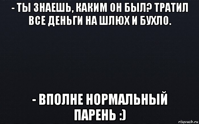 - ты знаешь, каким он был? тратил все деньги на шлюх и бухло. - вполне нормальный парень :)