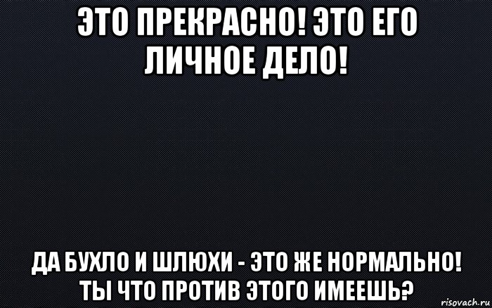 это прекрасно! это его личное дело! да бухло и шлюхи - это же нормально! ты что против этого имеешь?