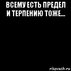 Всему есть предел. Всему есть предел терпения. Терпению есть предел. У терпения тоже есть предел.