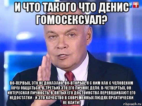 и что такого что денис гомосексуал? во-первых, это не доказано. во-вторых, я с ним как с человеком хочу общаться. в-третьих это его личное дело. в-четвертых, он интересная личность. в-пятых его достоинства перевешивают его недостатки - и это качество в современных людях практически не найти!, Мем Киселёв 2014