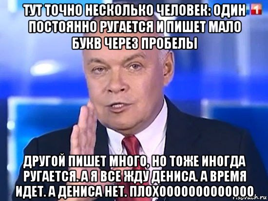 тут точно несколько человек: один постоянно ругается и пишет мало букв через пробелы другой пишет много, но тоже иногда ругается. а я все жду дениса. а время идет. а дениса нет. плохооооооооооооо, Мем Киселёв 2014