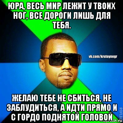 юра, весь мир лежит у твоих ног, все дороги лишь для тебя. желаю тебе не сбиться, не заблудиться, а идти прямо и с гордо поднятой головой