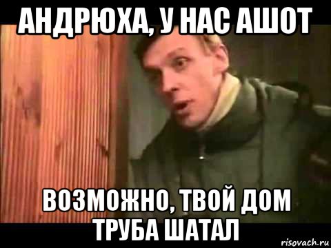 андрюха, у нас ашот возможно, твой дом труба шатал