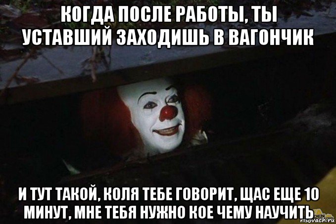 когда после работы, ты уставший заходишь в вагончик и тут такой, коля тебе говорит, щас еще 10 минут, мне тебя нужно кое чему научить, Мем  Пеннивайз