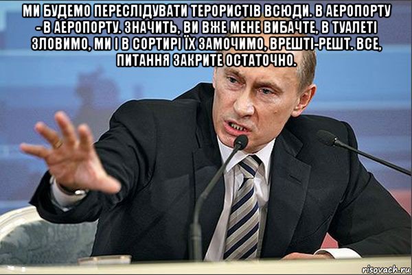 ми будемо переслідувати терористів всюди. в аеропорту - в аеропорту. значить, ви вже мене вибачте, в туалеті зловимо, ми і в сортирі їх замочимо, врешті-решт. все, питання закрите остаточно. 