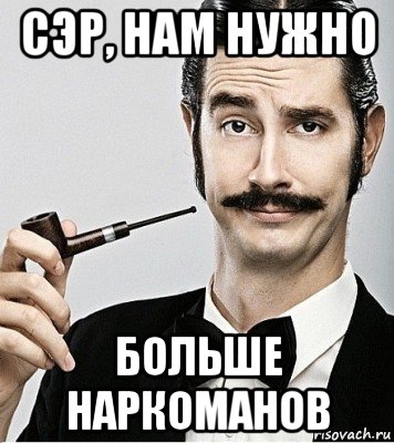 сэр, нам нужно больше наркоманов