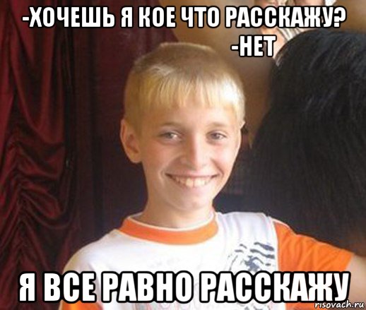 -хочешь я кое что расскажу?                                  -нет я все равно расскажу