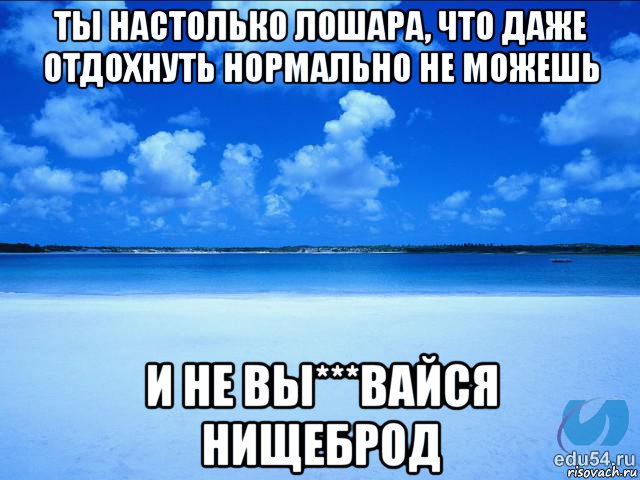 ты настолько лошара, что даже отдохнуть нормально не можешь и не вы***вайся нищеброд