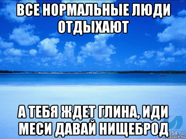 все нормальные люди отдыхают а тебя ждет глина, иди меси давай нищеброд