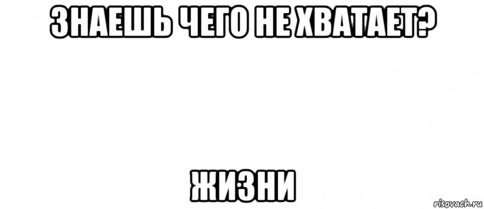 знаешь чего не хватает? жизни