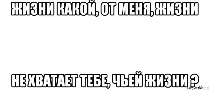 жизни какой, от меня, жизни не хватает тебе, чьей жизни ?