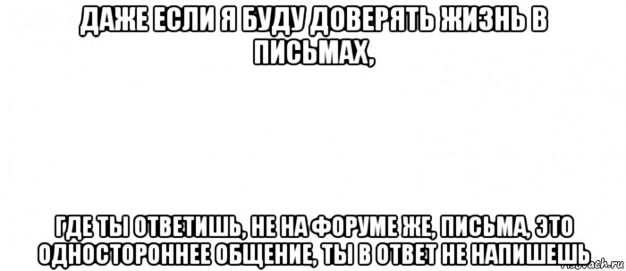 даже если я буду доверять жизнь в письмах, где ты ответишь, не на форуме же, письма, это одностороннее общение, ты в ответ не напишешь