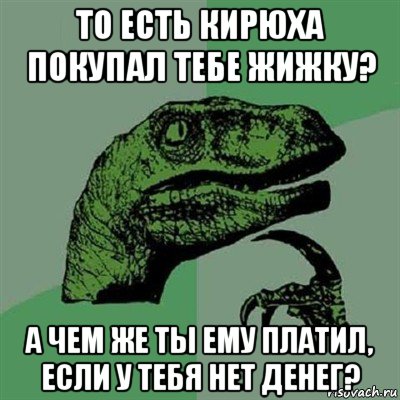 то есть кирюха покупал тебе жижку? а чем же ты ему платил, если у тебя нет денег?, Мем Филосораптор