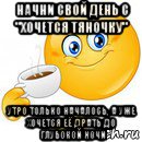 начни свой день с "хочется тяночку" утро только началось, а уже хочется её драть до глубокой ночи