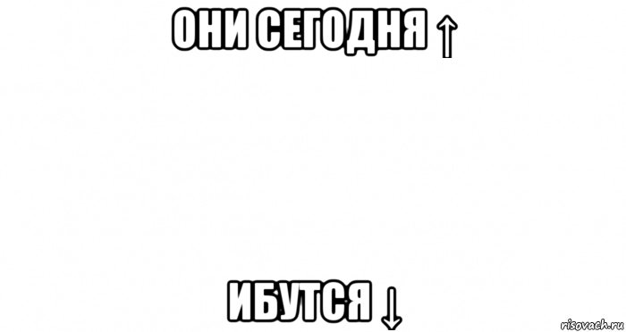 они сегодня ↑ ибутся ↓