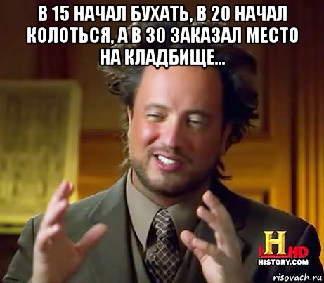 в 15 начал бухать, в 20 начал колоться, а в 30 заказал место на кладбище... 