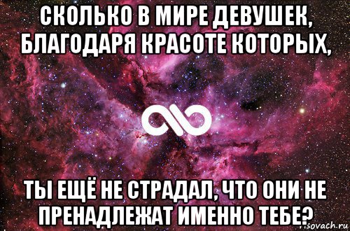 сколько в мире девушек, благодаря красоте которых, ты ещё не страдал, что они не пренадлежат именно тебе?