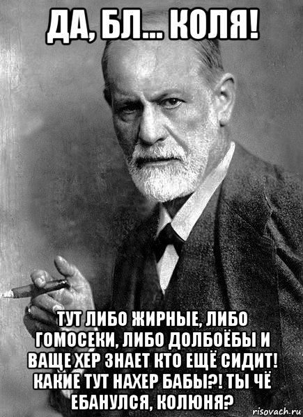 да, бл... коля! тут либо жирные, либо гомосеки, либо долбоёбы и ваще хер знает кто ещё сидит! какие тут нахер бабы?! ты чё ебанулся, колюня?