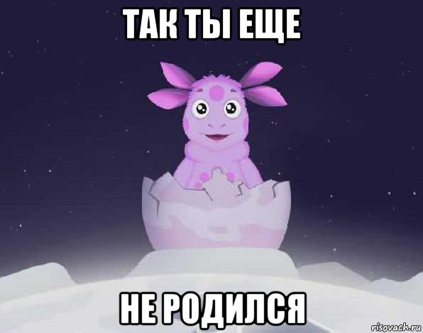 так ты еще не родился