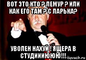 вот это кто ? лемур ? или как его там ? с ларька? уволен нахуй ! ящера в студиииююю!!!