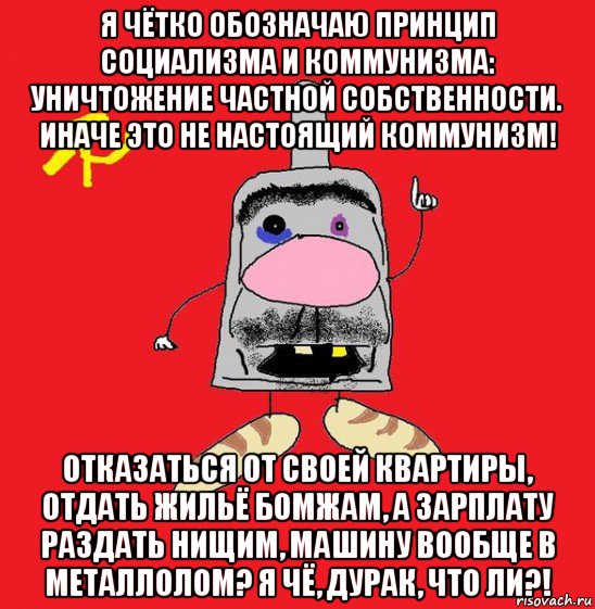 я чётко обозначаю принцип социализма и коммунизма: уничтожение частной собственности. иначе это не настоящий коммунизм! отказаться от своей квартиры, отдать жильё бомжам, а зарплату раздать нищим, машину вообще в металлолом? я чё, дурак, что ли?!