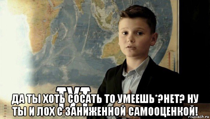  да ты хоть сосать то умеешь*?нет? ну ты и лох с заниженной самооценкой!, Мем Тут (школьник)