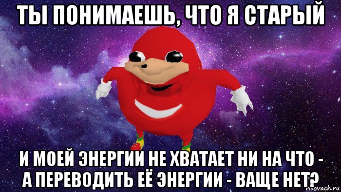 ты понимаешь, что я старый и моей энергии не хватает ни на что - а переводить её энергии - ваще нет?