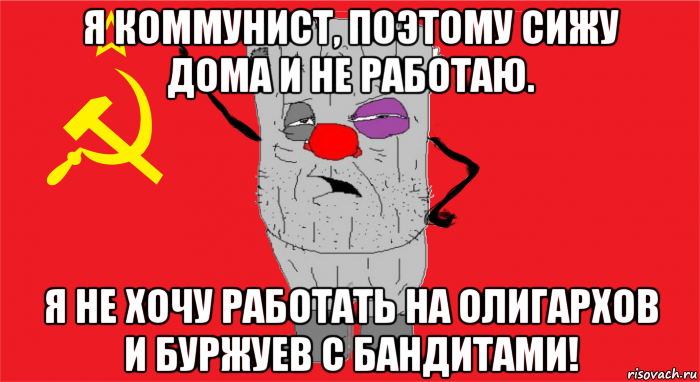 я коммунист, поэтому сижу дома и не работаю. я не хочу работать на олигархов и буржуев с бандитами!