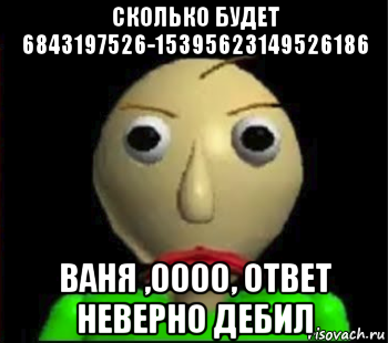 сколько будет 6843197526-15395623149526186 ваня ,0000, ответ неверно дебил