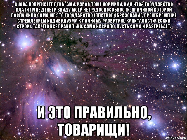 снова попрекаете деньгами. рабов тоже кормили, ну и что? государство платит мне деньги ввиду моей нетрудоспособности, причиной которой послужило само же это государство (платное образование, пренебрежение стремлением индивидуума к личному развитию, капиталистический строй). так что всё правильно. само насрало, пусть само и разгребает. и это правильно, товарищи!, Мем Космос