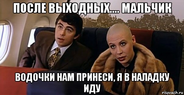 после выходных.... мальчик водочки нам принеси, я в наладку иду, Мем Мальчик водочки нам принеси