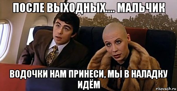 после выходных.... мальчик водочки нам принеси, мы в наладку идём, Мем Мальчик водочки нам принеси