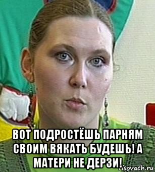  вот подростёшь парням своим вякать будешь! а матери не дерзи!