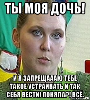 ты моя дочь! и я запрещаааю тебе такое устраивать и так себя вести! поняла?! всё.