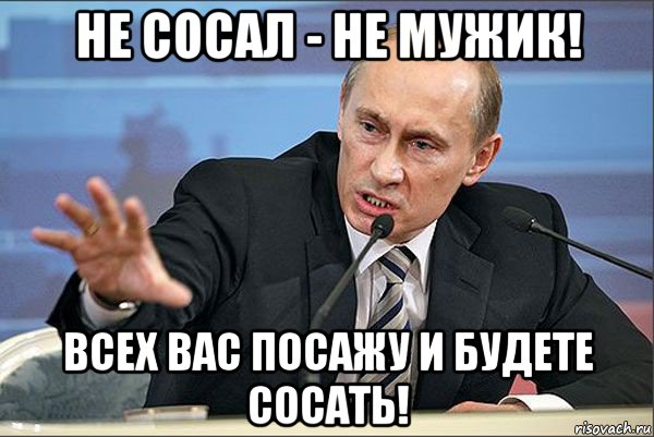 не сосал - не мужик! всех вас посажу и будете сосать!