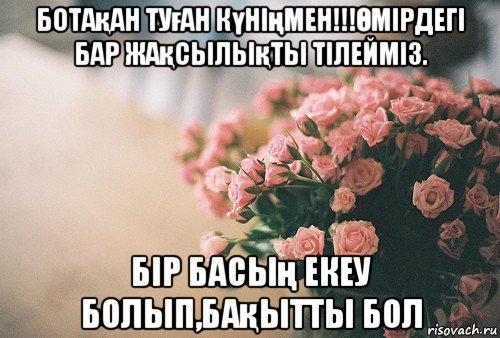 ботақан туған күніңмен!!!Өмірдегі бар жақсылықты тілейміз. бір басың екеу болып,бақытты бол